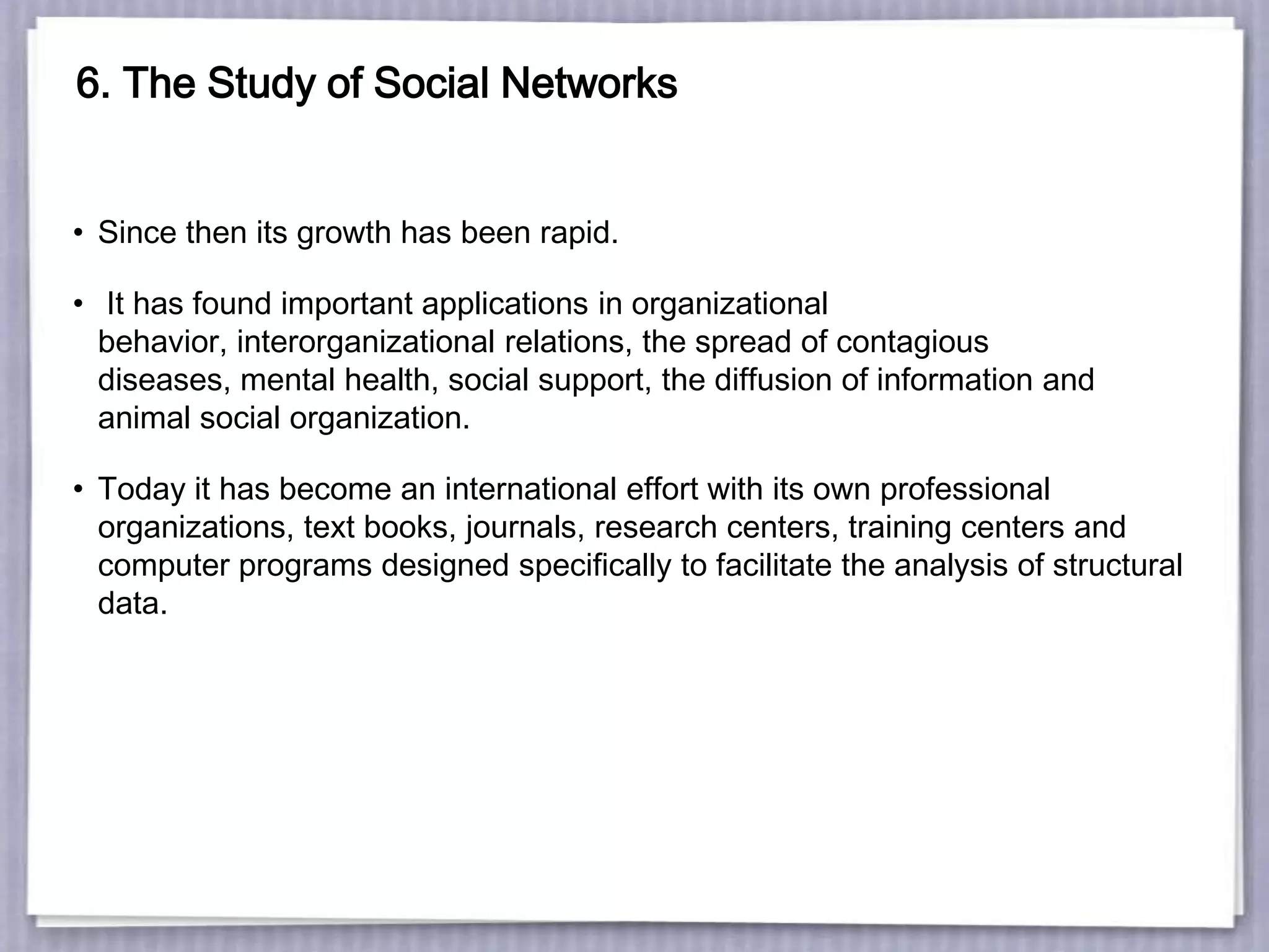 6. The Study of Social Networks
• Since then its growth has been rapid.
• It has found important applications in organizational
behavior, interorganizational relations, the spread of contagious
diseases, mental health, social support, the diffusion of information and
animal social organization.
• Today it has become an international effort with its own professional
organizations, text books, journals, research centers, training centers and
computer programs designed specifically to facilitate the analysis of structural
data.
 