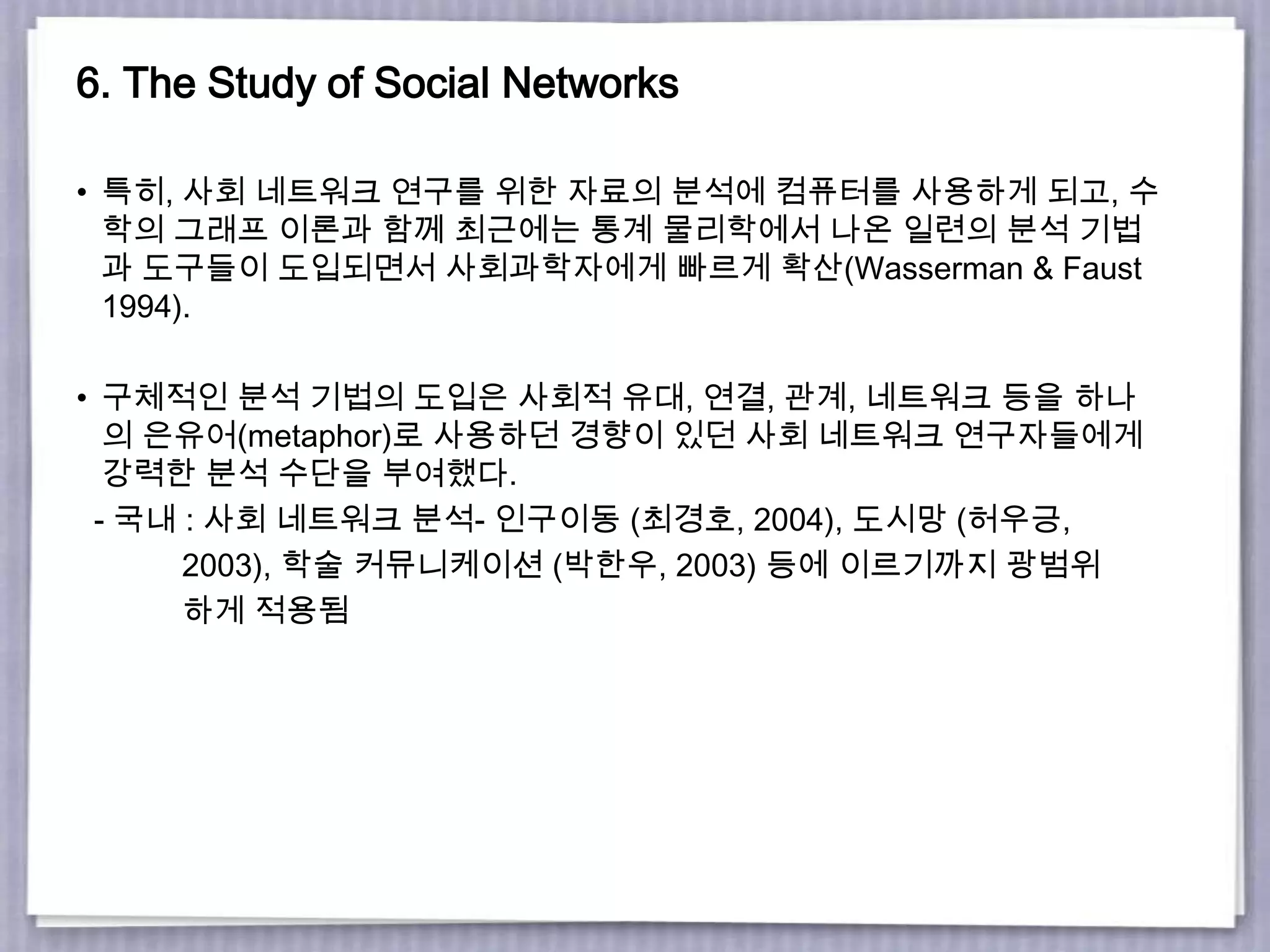 6. The Study of Social Networks
• 특히, 사회 네트워크 연구를 위한 자료의 분석에 컴퓨터를 사용하게 되고, 수
학의 그래프 이론과 함께 최근에는 통계 물리학에서 나온 일련의 분석 기법
과 도구들이 도입되면서 사회과학자에게 빠르게 확산(Wasserman & Faust
1994).
• 구체적인 분석 기법의 도입은 사회적 유대, 연결, 관계, 네트워크 등을 하나
의 은유어(metaphor)로 사용하던 경향이 있던 사회 네트워크 연구자들에게
강력한 분석 수단을 부여했다.
- 국내 : 사회 네트워크 분석- 인구이동 (최경호, 2004), 도시망 (허우긍,
2003), 학술 커뮤니케이션 (박한우, 2003) 등에 이르기까지 광범위
하게 적용됨
 