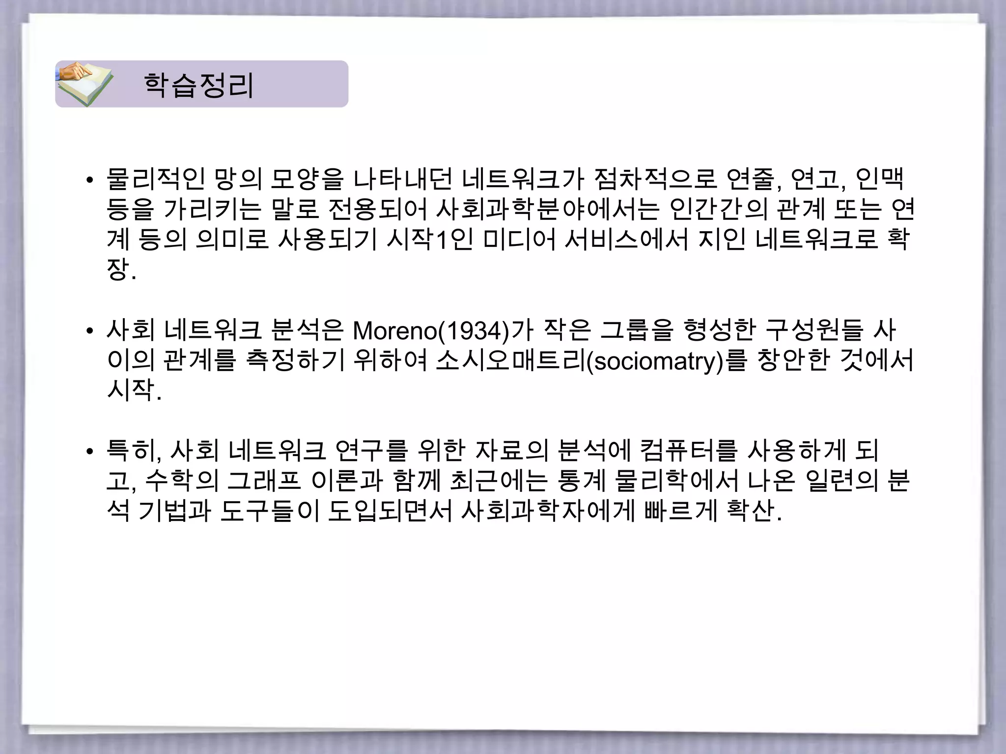 • 물리적인 망의 모양을 나타내던 네트워크가 점차적으로 연줄, 연고, 인맥
등을 가리키는 말로 전용되어 사회과학분야에서는 인간간의 관계 또는 연
계 등의 의미로 사용되기 시작1인 미디어 서비스에서 지인 네트워크로 확
장.
• 사회 네트워크 분석은 Moreno(1934)가 작은 그룹을 형성한 구성원들 사
이의 관계를 측정하기 위하여 소시오매트리(sociomatry)를 창안한 것에서
시작.
• 특히, 사회 네트워크 연구를 위한 자료의 분석에 컴퓨터를 사용하게 되
고, 수학의 그래프 이론과 함께 최근에는 통계 물리학에서 나온 일련의 분
석 기법과 도구들이 도입되면서 사회과학자에게 빠르게 확산.
학습정리
 