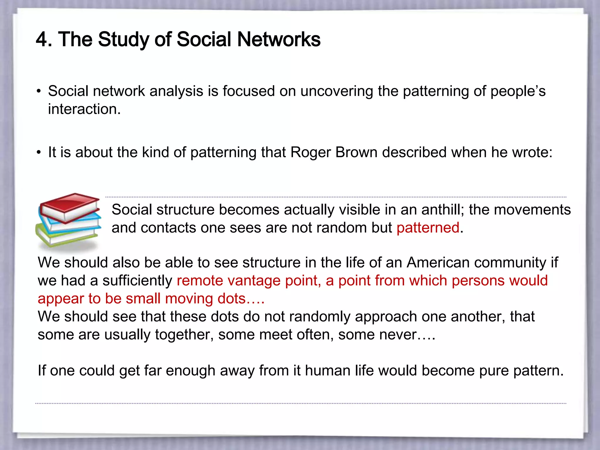 4. The Study of Social Networks
• Social network analysis is focused on uncovering the patterning of people’s
interaction.
• It is about the kind of patterning that Roger Brown described when he wrote:
Social structure becomes actually visible in an anthill; the movements
and contacts one sees are not random but patterned.
We should also be able to see structure in the life of an American community if
we had a sufficiently remote vantage point, a point from which persons would
appear to be small moving dots….
We should see that these dots do not randomly approach one another, that
some are usually together, some meet often, some never….
If one could get far enough away from it human life would become pure pattern.
 