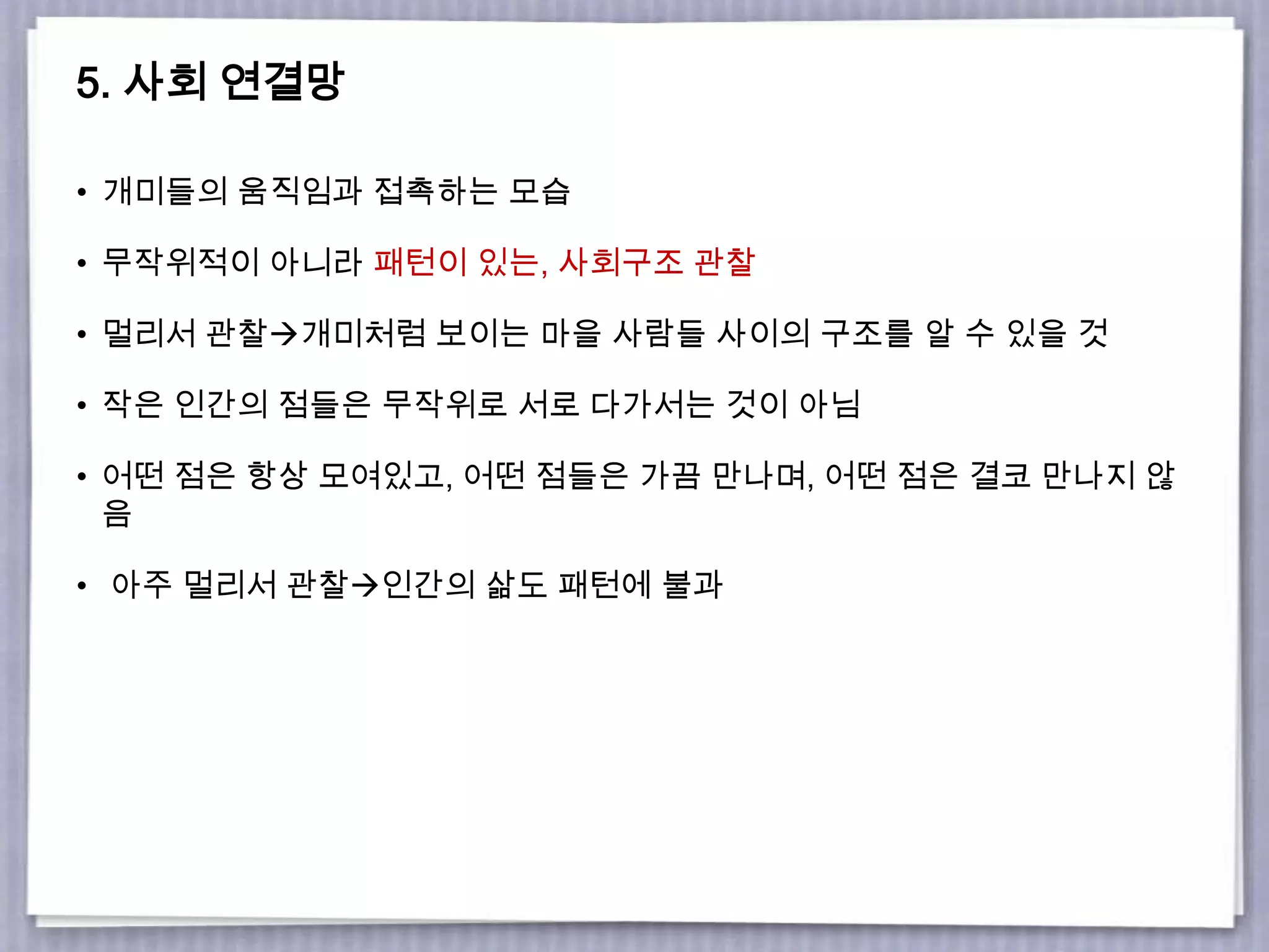 5. 사회 연결망
• 개미들의 움직임과 접촉하는 모습
• 무작위적이 아니라 패턴이 있는, 사회구조 관찰
• 멀리서 관찰개미처럼 보이는 마을 사람들 사이의 구조를 알 수 있을 것
• 작은 인간의 점들은 무작위로 서로 다가서는 것이 아님
• 어떤 점은 항상 모여있고, 어떤 점들은 가끔 만나며, 어떤 점은 결코 만나지 않
음
• 아주 멀리서 관찰인간의 삶도 패턴에 불과
 