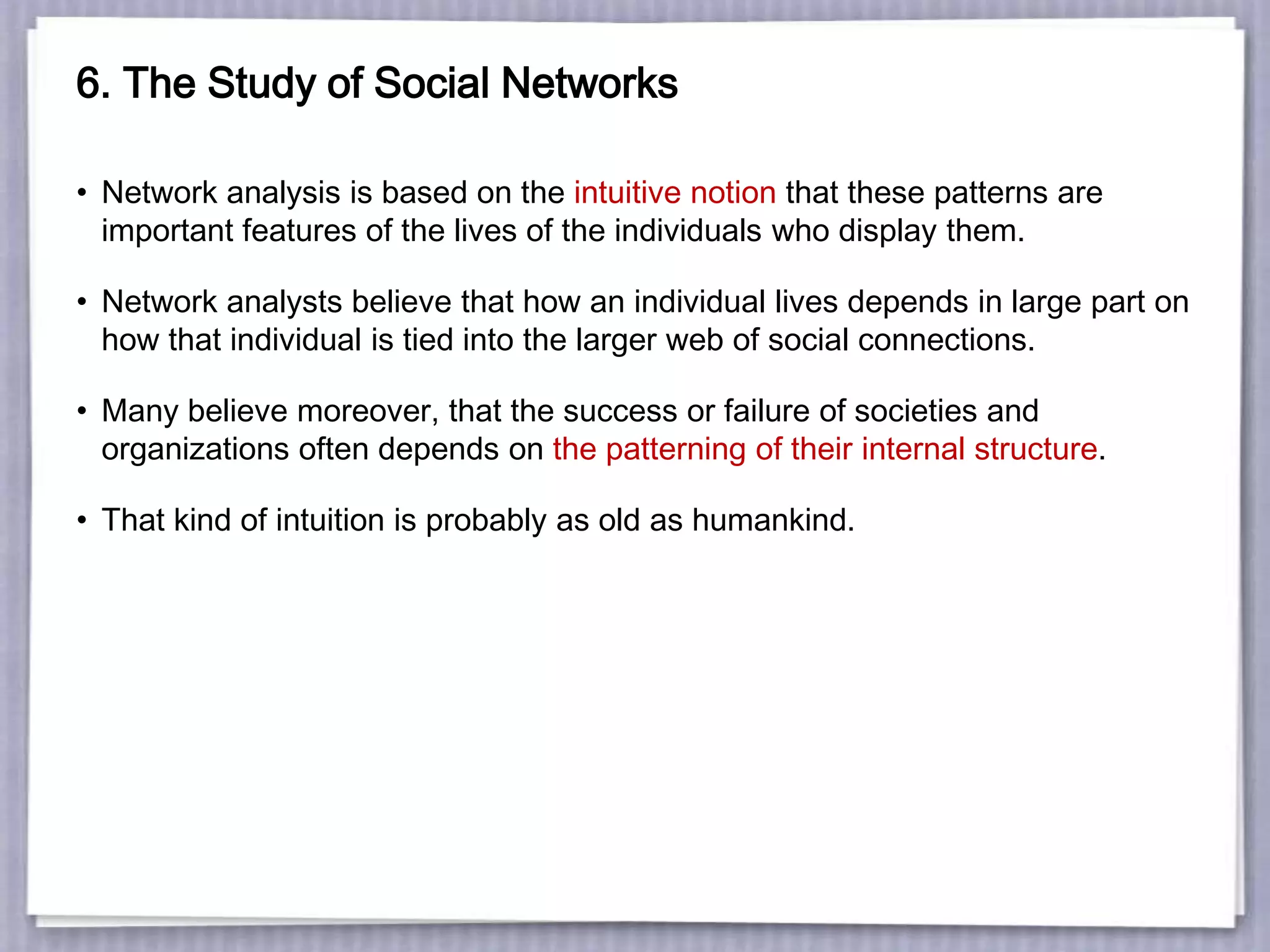 6. The Study of Social Networks
• Network analysis is based on the intuitive notion that these patterns are
important features of the lives of the individuals who display them.
• Network analysts believe that how an individual lives depends in large part on
how that individual is tied into the larger web of social connections.
• Many believe moreover, that the success or failure of societies and
organizations often depends on the patterning of their internal structure.
• That kind of intuition is probably as old as humankind.
 