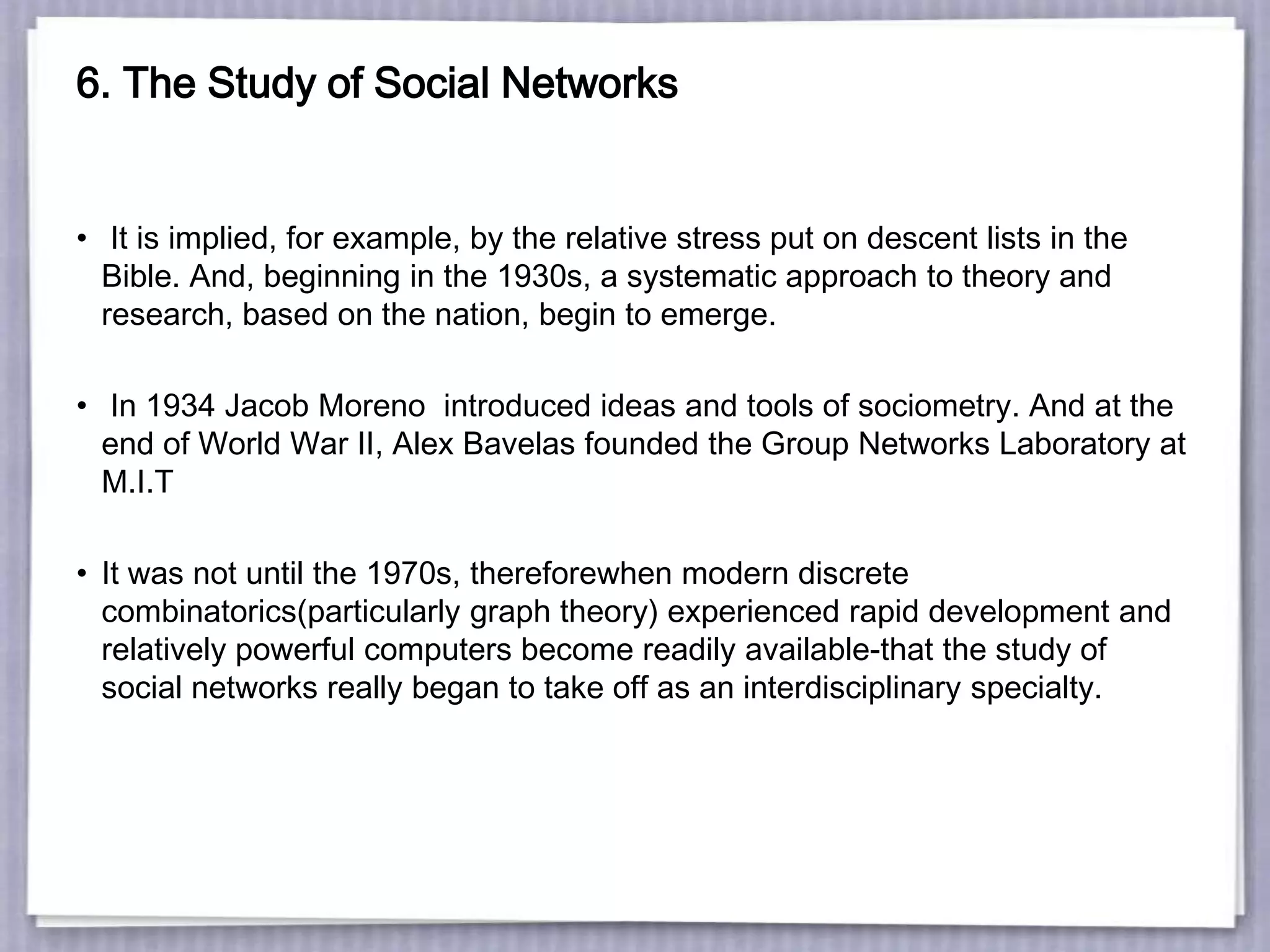 6. The Study of Social Networks
• It is implied, for example, by the relative stress put on descent lists in the
Bible. And, beginning in the 1930s, a systematic approach to theory and
research, based on the nation, begin to emerge.
• In 1934 Jacob Moreno introduced ideas and tools of sociometry. And at the
end of World War II, Alex Bavelas founded the Group Networks Laboratory at
M.I.T
• It was not until the 1970s, thereforewhen modern discrete
combinatorics(particularly graph theory) experienced rapid development and
relatively powerful computers become readily available-that the study of
social networks really began to take off as an interdisciplinary specialty.
 
