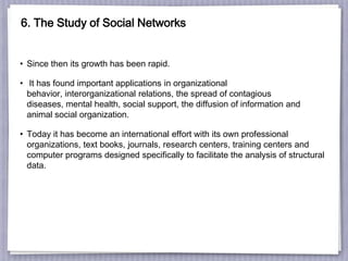 6. The Study of Social Networks
• Since then its growth has been rapid.
• It has found important applications in organizational
behavior, interorganizational relations, the spread of contagious
diseases, mental health, social support, the diffusion of information and
animal social organization.
• Today it has become an international effort with its own professional
organizations, text books, journals, research centers, training centers and
computer programs designed specifically to facilitate the analysis of structural
data.
 