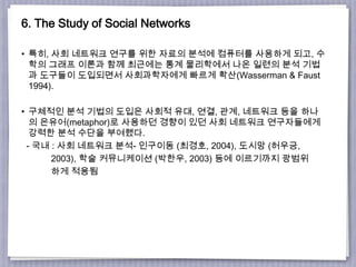 6. The Study of Social Networks
• 특히, 사회 네트워크 연구를 위한 자료의 분석에 컴퓨터를 사용하게 되고, 수
학의 그래프 이론과 함께 최근에는 통계 물리학에서 나온 일련의 분석 기법
과 도구들이 도입되면서 사회과학자에게 빠르게 확산(Wasserman & Faust
1994).
• 구체적인 분석 기법의 도입은 사회적 유대, 연결, 관계, 네트워크 등을 하나
의 은유어(metaphor)로 사용하던 경향이 있던 사회 네트워크 연구자들에게
강력한 분석 수단을 부여했다.
- 국내 : 사회 네트워크 분석- 인구이동 (최경호, 2004), 도시망 (허우긍,
2003), 학술 커뮤니케이션 (박한우, 2003) 등에 이르기까지 광범위
하게 적용됨
 