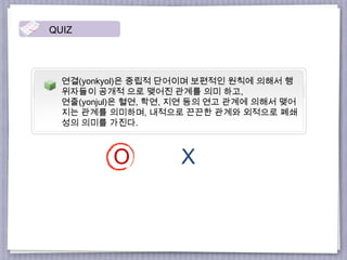연결(yonkyol)은 중립적 단어이며 보편적인 원칙에 의해서 행
위자들이 공개적 으로 맺어진 관계를 의미 하고,
연줄(yonjul)은 혈연, 학연, 지연 등의 연고 관계에 의해서 맺어
지는 관계를 의미하며, 내적으로 끈끈한 관계와 외적으로 폐쇄
성의 의미를 가진다.
QUIZ
O X
 