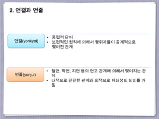 2. 연결과 연줄
연결(yonkyol)
연줄(yonjul)
• 중립적 단어
• 보편적인 원칙에 의해서 행위자들이 공개적으로
맺어진 관계
• 혈연, 학연, 지연 등의 연고 관계에 의해서 맺어지는 관
계
• 내적으로 끈끈한 관계와 외적으로 폐쇄성의 의미를 가
짐
 