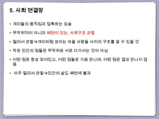 5. 사회 연결망
• 개미들의 움직임과 접촉하는 모습
• 무작위적이 아니라 패턴이 있는, 사회구조 관찰
• 멀리서 관찰개미처럼 보이는 마을 사람들 사이의 구조를 알 수 있을 것
• 작은 인간의 점들은 무작위로 서로 다가서는 것이 아님
• 어떤 점은 항상 모여있고, 어떤 점들은 가끔 만나며, 어떤 점은 결코 만나지 않
음
• 아주 멀리서 관찰인간의 삶도 패턴에 불과
 