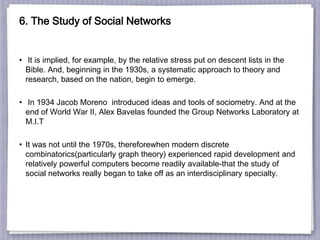 6. The Study of Social Networks
• It is implied, for example, by the relative stress put on descent lists in the
Bible. And, beginning in the 1930s, a systematic approach to theory and
research, based on the nation, begin to emerge.
• In 1934 Jacob Moreno introduced ideas and tools of sociometry. And at the
end of World War II, Alex Bavelas founded the Group Networks Laboratory at
M.I.T
• It was not until the 1970s, thereforewhen modern discrete
combinatorics(particularly graph theory) experienced rapid development and
relatively powerful computers become readily available-that the study of
social networks really began to take off as an interdisciplinary specialty.
 
