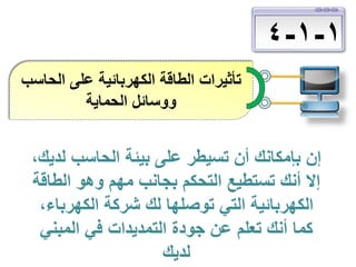‫1-1-4‬
‫تأثيرات الطاقة الكهربائية على الحاسب‬
‫ووسائل الحماية‬

‫إن بإمكانك أن تسيطر على بيئة الحاسب لديك،‬
‫إال أنك تستطيع التحكم بجانب مهم وهو الطاقة‬
‫الكهربائية التي توصلها لك شركة الكهرباء،‬
‫كما أنك تعلم عن جودة التمديدات في المبني‬
‫لديك‬

 