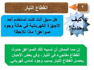 ‫2‬

‫كيف‬
‫يحدث؟‬

‫انقطاع التيار‬
‫هل سبق أنت كنت تستخدم أحد‬
‫األجهزة الكهربائية في حالة وجود‬
‫صواعق؟ ماذا تالحظ؟‬

‫إن مما الممكن أن تسببه تلك الصواعق حدوث‬
‫انقطاع مفاجيء في التيار، وفي بعض األحيان‬
‫يحصل انقطاع التيار بسبب وجود تماس كهربائي.‬

 