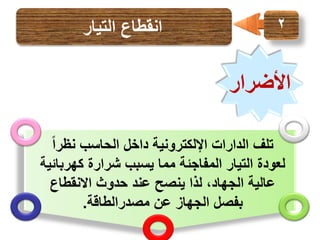 ‫2‬

‫انقطاع التيار‬

‫األضرار‬
‫تلف الدارات اإللكترونية داخل الحاسب نظراً‬
‫لعودة التيار المفاجئة مما يسبب شرارة كهربائية‬
‫عالية الجهاد، لذا ينصح عند حدوث االنقطاع‬
‫بفصل الجهاز عن مصدرالطاقة.‬

 