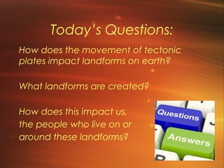 Today’s Questions: 
How does the movement of tectonic 
plates impact landforms on earth? 
What landforms are created? 
How does this impact us, 
the people who live on or 
around these landforms? 
 