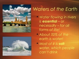 Waters of the Earth 
Water flowing in rivers 
is essential – or 
necessary – for all 
forms of life! 
 About 70% of the 
earth is water! 
 Most of it is salt 
water, which people 
can’t drink 
 