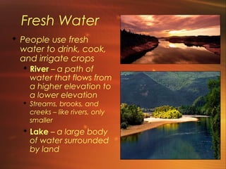 Fresh Water 
 People use fresh 
water to drink, cook, 
and irrigate crops 
 River – a path of 
water that flows from 
a higher elevation to 
a lower elevation 
 Streams, brooks, and 
creeks – like rivers, only 
smaller 
 Lake – a large body 
of water surrounded 
by land 
 