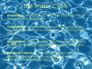 The Water Cycle 
• Evaporation – The sun heats the ocean and water vapor 
rises up into the atmosphere 
• Condensation – Cooler temperatures in the atmosphere 
cause the water vapor to change into droplets that form 
clouds 
• Precipitation -- Water droplets grow heavier and fall back 
to Earth in the form of precipitation, which is rain or snow 
• Runoff (or Collection) – Precipitation soaks into the 
ground and runs into rivers , underground water 
reservoirs, and eventually, the ocean 
 