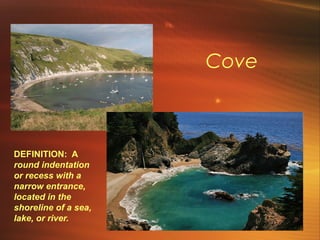 Cove 
DEFINITION: A 
round indentation 
or recess with a 
narrow entrance, 
located in the 
shoreline of a sea, 
lake, or river. 
 