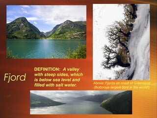 Fjord Above: Fjords on coast of Greenland 
(Bottom is largest fjord in the world!) 
DEFINITION: A valley 
with steep sides, which 
is below sea level and 
filled with salt water. 
 
