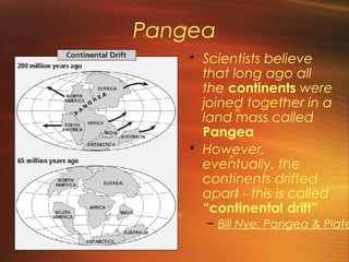 Pangea 
• Scientists believe 
that long ago all 
the continents were 
joined together in a 
land mass called 
Pangea 
• However, 
eventually, the 
continents drifted 
apart - this is called 
“continental drift” 
– Bill Nye: Pangea & Plate  