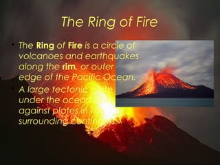 The Ring of Fire 
• The Ring of Fire is a circle of 
volcanoes and earthquakes 
along the rim, or outer 
edge of the Pacific Ocean. 
• A large tectonic plate 
under the ocean slides 
against plates in the 
surrounding continents. 
 