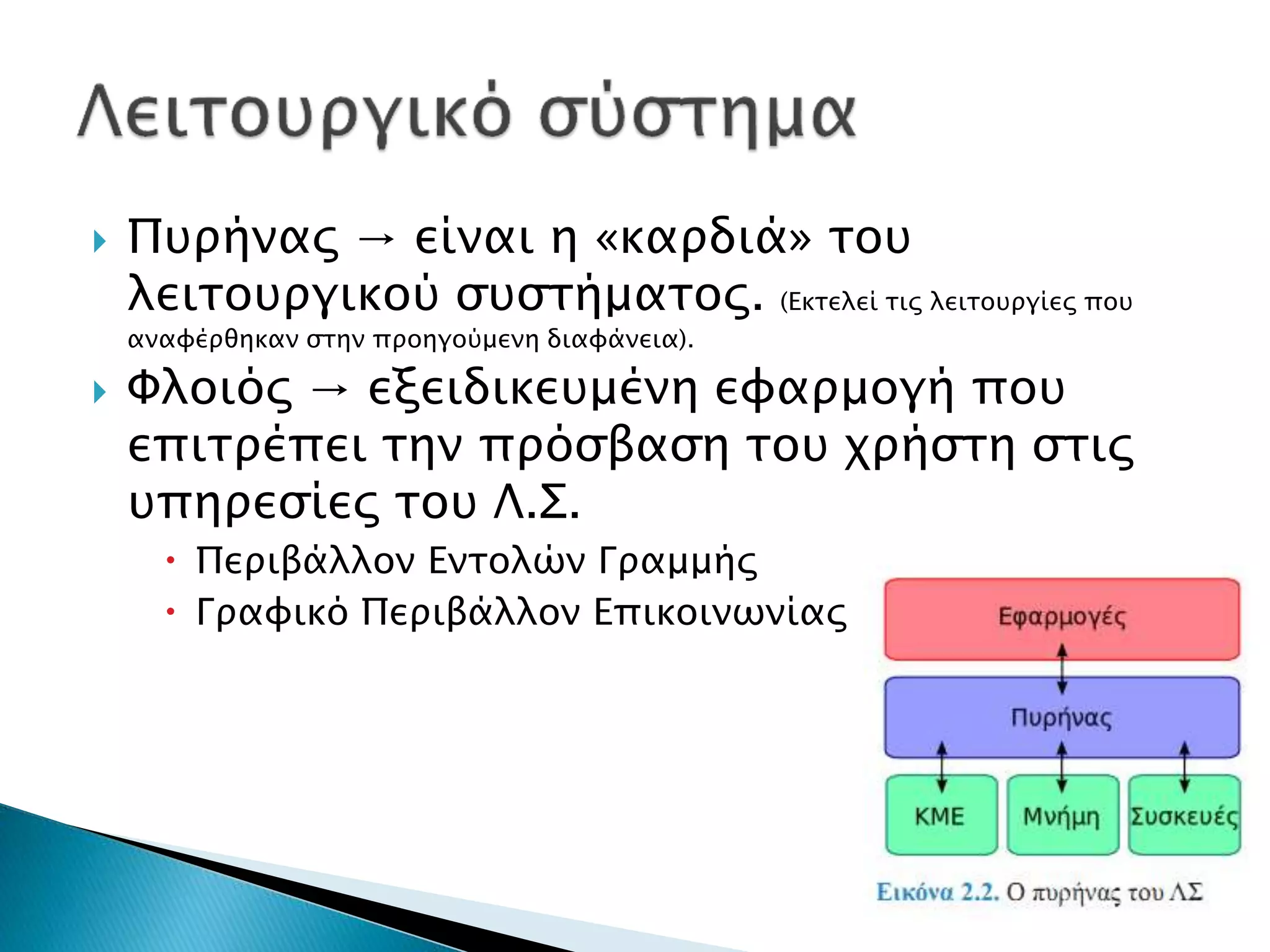  Πυρήνας → είναι η «καρδιά» του 
λειτουργικού συστήματος. (Εκτελεί τις λειτουργίες που 
αναφέρθηκαν στην προηγούμενη διαφάνεια). 
 Φλοιός → εξειδικευμένη εφαρμογή που 
επιτρέπει την πρόσβαση του χρήστη στις 
υπηρεσίες του Λ.Σ. 
 Περιβάλλον Εντολών Γραμμής 
 Γραφικό Περιβάλλον Επικοινωνίας 
 