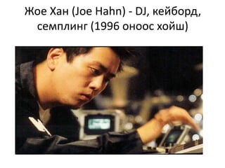Жое Хан (Joe Hahn) - DJ, кейборд,
семплинг (1996 оноос хойш)
 
