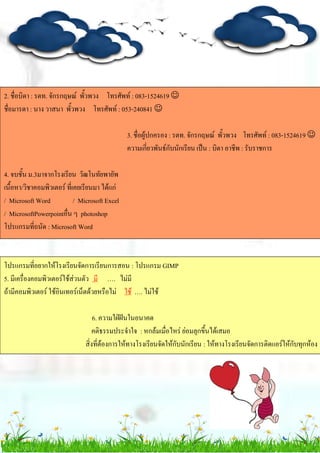 2. ชื่อบิดา : รตท. จักรกฤษณ์ พั้วพวง โทรศัพท์ : 083-1524619 
ชื่อมารดา : นาง วาสนา พั้วพวง โทรศัพท์ : 053-240841 
3. ชื่อผู้ปกครอง : รตท. จักรกฤษณ์ พั้วพวง โทรศัพท์ : 083-1524619 
ความเกี่ยวพันธ์กับนักเรียน เป็น : บิดา อาชีพ : รับราชการ
4. จบชั้น ม.3มาจากโรงเรียน วัฒโนทัยพายัพ
เนื้อหา/วิชาคอมพิวเตอร์ ที่เคยเรียนมา ได้แก่
/ Microsoft Word / Microsoft Excel
/ MicrosoftPowerpointอื่น ๆ photoshop
โปรแกรมที่ถนัด : Microsoft Word
โปรแกรมที่อยากให้โรงเรียนจัดการเรียนการสอน : โปรแกรม GIMP
5. มีเครื่องคอมพิวเตอร์ใช้ส่วนตัว มี …. ไม่มี
ถ้ามีคอมพิวเตอร์ ใช้อินเทอร์เน็ตด้วยหรือไม่ ใช้ …. ไม่ใช้
6. ความใฝ่ฝันในอนาคต
คติธรรมประจาใจ : หกล้มเมื่อไหร่ ย่อมลุกขึ้นได้เสมอ
สิ่งที่ต้องการให้ทางโรงเรียนจัดให้กับนักเรียน : ให้ทางโรงเรียนจัดการติดแอร์ให้กับทุกห้อง
 