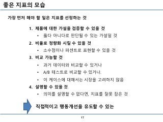 좋은 지표의 모습
17
1. 제품에 대한 가설을 검증할 수 있을 것
• 옳다 아니다로 판단될 수 있는 가설일 것
2. 비율로 정량화 시킬 수 있을 것
• 소수점이나 퍼센트로 표현할 수 있을 것
3. 비교 가능할 것
• 과거 데이터와 비교할 수 있거나
• A/B 테스트로 비교할 수 있거나.
• 이 케이스에 대해서는 시장을 고려하지 않음
4. 설명할 수 있을 것
• 의미를 설명할 수 없다면, 지표를 잘못 잡은 것
직접적이고 행동개선을 유도할 수 있는
가장 먼저 해야 할 일은 지표를 선정하는 것
 