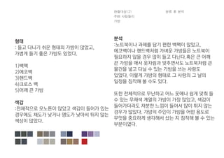 형태
: 들고 다니기 쉬운 형태의 가방이 많았고,
가볍게 들기 좋은 가방도 있었다.
1)백팩
2)에코백
3)핸드백
4)크로스 백
5)어깨 끈 가방
색감
:전체적으로 모노톤이 많았고 색감이 들어가 있는
경우에도 채도가 낮거나 명도가 낮아서 튀지 않는
색상이 많았다.
분석
:노트북이나 과제를 담기 편한 백팩이 많았고,
에코백이나 핸드백처럼 가벼운 가방들은 노트북이
필요하지 않을 경우 많이 들고 다닌다.혹은 큰 어깨
끈 가방을 매서 옷차림과 맞추면서도 노트북처럼 큰
물건을 넣고 다닐 수 있는 가방을 쓰는 사람도
있었다. 이렇게 가방의 형태로 그 사람의 그 날의
일정을 짐작해 볼 수도 있다.
또한 전체적으로 무난하고 어느 옷에나 쉽게 맞춰 들
수 있는 무채색 계열의 가방이 가장 많았고, 색감이
들어가더라도 차분한 느낌이 들어서 많이 튀지 않는
경우가 많았다. 가방의 주인이 가방을 어떤 용도로
무엇을 중요하게 생각해서 샀는 지 짐작해 볼 수 있는
부분이였다.
 