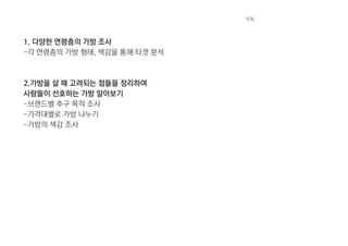 1. 다양한 연령층의 가방 조사
-각 연령층의 가방 형태, 색감을 통해 타겟 분석
2.가방을 살 때 고려되는 점들을 정리하여
사람들이 선호하는 가방 알아보기
-브랜드별 추구 목적 조사
-가격대별로 가방 나누기
-가방의 색감 조사
계획
 