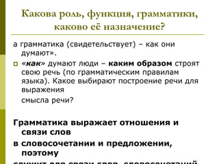 Какова роль, функция, грамматики,
       каково еѐ назначение?
а грамматика (свидетельствует) – как они
  думают».
 «как» думают люди – каким образом строят
  свою речь (по грамматическим правилам
  языка). Какое выбирают построение речи для
  выражения
  смысла речи?


Грамматика выражает отношения и
  связи слов
в словосочетании и предложении,
  поэтому
 