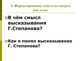 3. Формулирование ответа на вопрос
              как тезис

В чѐм смысл
 высказывания
 Г.Степанова?

 Как я понял высказывание
 Г. Степанова?
 