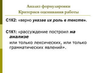 Анализ формулировки
     Критериев оценивания работы
С1К2: «верно указав их роль в тексте».

С1К1: «рассуждение построил на
 анализе
 или только лексических, или только
 грамматических явлений».
 