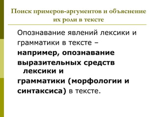 Поиск примеров-аргументов и объяснение
           их роли в тексте
 Опознавание явлений лексики и
 грамматики в тексте –
 например, опознавание
 выразительных средств
   лексики и
 грамматики (морфологии и
 синтаксиса) в тексте.
 