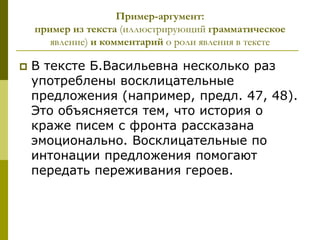 Пример-аргумент:
    пример из текста (иллюстрирующий грамматическое
       явление) и комментарий о роли явления в тексте

   В тексте Б.Васильевна несколько раз
    употреблены восклицательные
    предложения (например, предл. 47, 48).
    Это объясняется тем, что история о
    краже писем с фронта рассказана
    эмоционально. Восклицательные по
    интонации предложения помогают
    передать переживания героев.
 