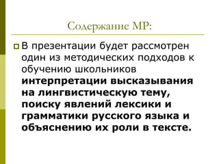 Содержание МР:
В презентации будет рассмотрен
 один из методических подходов к
 обучению школьников
 интерпретации высказывания
 на лингвистическую тему,
 поиску явлений лексики и
 грамматики русского языка и
 объяснению их роли в тексте.
 