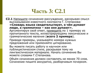 Часть 3: С2.1
С2.1 Напишите сочинение-рассуждение, раскрывая смысл
  высказывания известного лингвиста Г. Степанова:
  «Словарь языка свидетельствует, о чѐм думают
  люди, а грамматика – как они думают».
  Аргументируя свой ответ, приведите по 1 примеру из
  прочитанного текста, иллюстрирующему лексические и
  грамматические явления (всего 2 примера).
  Приводя примеры, указывайте номера нужных
  предложений или применяйте цитирование.
  Вы можете писать работу в научном или
  публицистическом стиле, раскрывая тему на
  лингвистическом материале. Начать сочинение Вы
  можете словами Г.Степанова.
  Объѐм сочинения должен составлять не менее 70 слов.
  Сочинение пишите аккуратно, разборчивым почерком.
 