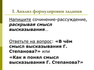 I. Анализ формулировки задания
Напишите сочинение-рассуждение,
раскрывая смысл
высказывания…

Ответьте на вопрос: «В чѐм
смысл высказывания Г.
Степанова?» или
«Как я понял смысл
высказывания Г. Степанова?»
 