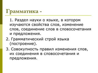 Грамматика -
  1. Раздел науки о языке, в котором
  изучаются свойства слов, изменение
  слов, соединение слов в словосочетания
  и предложения.
2. Грамматический строй языка
  (построение).
3. Совокупность правил изменения слов,
  их соединения в словосочетания и
  предложения.
 