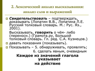 2. Лексический анализ высказывания:
           анализ слов и выражений
   Свидетельствовать – подтверждать,
    доказывать (Лопатин В.В., Лопатина Л.Е.
    Русский толковый словарь. М.: Рус. Яз.,
    2001).
    Высказывать, говорить о чѐм- либо
    (переносн.) (Грамота.ру, Большой
    толковый словарь. Гл. ред. С.А. Кузнецов.)
   давать показания (показывать).
   Показывать – 5. обнаруживать, проявлять;
                 6. сделать явным, очевидным
       Каждое из значений глагола
                указывает
              на действие
 