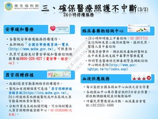 安寧緩和醫療
•各醫院安寧療護服務持續運作。
•本部網站「全國安寧療護資源一覽表
(http://www.mohw.gov.tw)」可供查詢。
•民眾可直撥免付費安寧緩和醫療諮詢服
務專線0800-220-927（愛安寧，就安
心）。
器官捐贈移植
•我國4區器官勸募網絡亦持續運作。
•醫院如有捐贈個案可透過「器官捐贈移植
登錄系統(https://ots.mohw.gov.tw)」
24小時連絡其他移植醫院或所在區域之器
官勸募網絡責任醫院。
•分配作業或系統相關問題，可洽詢財團法
人器官捐贈移植登錄中心：02-23582088(代
表號)。
臨床毒藥物諮詢中心
•24小時即時線上中毒諮詢︰02-2871712
並諮詢師及第二線待班醫師，提供民眾、
醫護人員中毒諮詢
•因應突發事件，調派臨床毒物科醫師至
北中南東各地支援中毒事件醫療處置
•即時緊急醫療特定解毒劑緊急調配諮詢
中心網站查詢(http://www.pcc-
vghtpe.tw/tc/index.asp)
血液供應服務
•每日監控全國各捐血中心血液之安全存量
•各地捐血中心庫存量若低於3日安全存量，
將啟動調撥機制並回報衛福部
•呼籲民眾響應捐血活動，血液基金會電
話:(02)2351-1600
三、確保醫療照護不中斷(3/3)
24小時持續服務
行
政
院
行
政
院
第
3485次
院
會
會
議
17632D5D23C81995
 