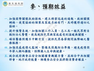 參、預期效益
17
一.加強弱勢關懷扶助措施，建立綿密迅速的通報、救助關懷
網絡，使需協助的個案及家庭求助有門，及時獲得適切之
協助。
二.提升預警系統，加強相關工作人員、志工及一般民眾對自
殺防治之警覺，使高風險民眾與家庭感受到溫暖與關懷。
三.確保醫療照護不中斷方案，提供民眾春節期間無障礙之醫
療服務。
四.加強流感疫情之監測、整備及因應防治準備，避免疫情因
年節人潮而擴散，保障國人生命與健康。
五.統合政府與食品安全相關權責機關力量，並結合中央相關
部會、地方政府能量，維護食品安全並捍衛消費者權益。
行
政
院
行
政
院
第
3485次
院
會
會
議
17632D5D23C81995
 