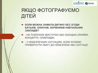 ЯКЩО ФОТОГРАФУЄМО
ДІТЕЙ
 КОЛИ МОЖНА ЗНІМАТИ ДИТИНУ БЕЗ ЗГОДИ
БАТЬКІВ, ОПІКУНІВ, КЕРІВНИКІВ НАВЧАЛЬНИХ
ЗАКЛАДІВ?
 - НА ПУБЛІЧНИХ ВИСТУПАХ АБО ЗАХОДАХ (ЛІНІЙКИ,
КОНЦЕРТИ, ОЛІМПІАДИ)
 - У НЕБЕЗПЕЧНИХ СИТУАЦІЯХ, КОЛИ ХОЧЕМО
ПРИВЕРНУТИ УВАГУ ДО НЕБЕЗПЕКИ АБО СИТУАЦІЇ
 
