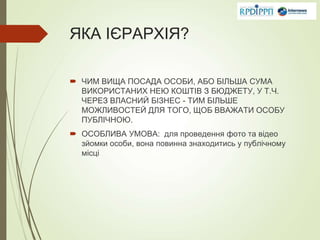 ЯКА ІЄРАРХІЯ?
 ЧИМ ВИЩА ПОСАДА ОСОБИ, АБО БІЛЬША СУМА
ВИКОРИСТАНИХ НЕЮ КОШТІВ З БЮДЖЕТУ, У Т.Ч.
ЧЕРЕЗ ВЛАСНИЙ БІЗНЕС - ТИМ БІЛЬШЕ
МОЖЛИВОСТЕЙ ДЛЯ ТОГО, ЩОБ ВВАЖАТИ ОСОБУ
ПУБЛІЧНОЮ.
 ОСОБЛИВА УМОВА: для проведення фото та відео
зйомки особи, вона повинна знаходитись у публічному
місці
 