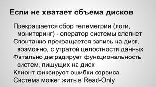 Если не хватает объема дисков
Прекращается сбор телеметрии (логи,
мониторинг) - оператор системы слепнет
Спонтанно прекращается запись на диск,
возможно, с утратой целостности данных
Фатально деградирует функциональность
систем, пишущих на диск
Клиент фиксирует ошибки сервиса
Система может жить в Read-Only
 