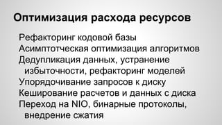 Оптимизация расхода ресурсов
Рефакторинг кодовой базы
Асимптотческая оптимизация алгоритмов
Дедупликация данных, устранение
избыточности, рефакторинг моделей
Упорядочивание запросов к диску
Кеширование расчетов и данных с диска
Переход на NIO, бинарные протоколы,
внедрение сжатия
 