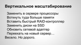 Вертикальное масштабирование
Заменить в сервере процессоры
Воткнуть туда больше памяти
Вставить быстрый RAID-контроллер
Заменить диски на SSD
Обновить сетевой адаптер
Переехать на новый сервер…
Весело. Но дорого.
 