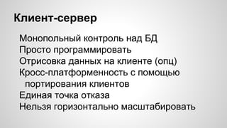 Клиент-сервер
Монопольный контроль над БД
Просто программировать
Отрисовка данных на клиенте (опц)
Кросс-платформенность с помощью
портирования клиентов
Единая точка отказа
Нельзя горизонтально масштабировать
 