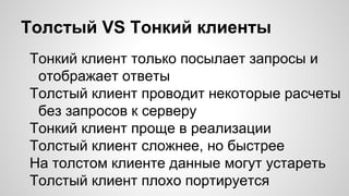 Толстый VS Тонкий клиенты
Тонкий клиент только посылает запросы и
отображает ответы
Толстый клиент проводит некоторые расчеты
без запросов к серверу
Тонкий клиент проще в реализации
Толстый клиент сложнее, но быстрее
На толстом клиенте данные могут устареть
Толстый клиент плохо портируется
 