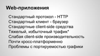 Web-приложения
Стандартный протокол - HTTP
Стандартный клиент - браузер
Стандартные client-side средства
Тяжелый, избыточный трафик*
Слабая client-side производительность
Почти кросс-платформенно
Проблемы с портируемостью графики
 
